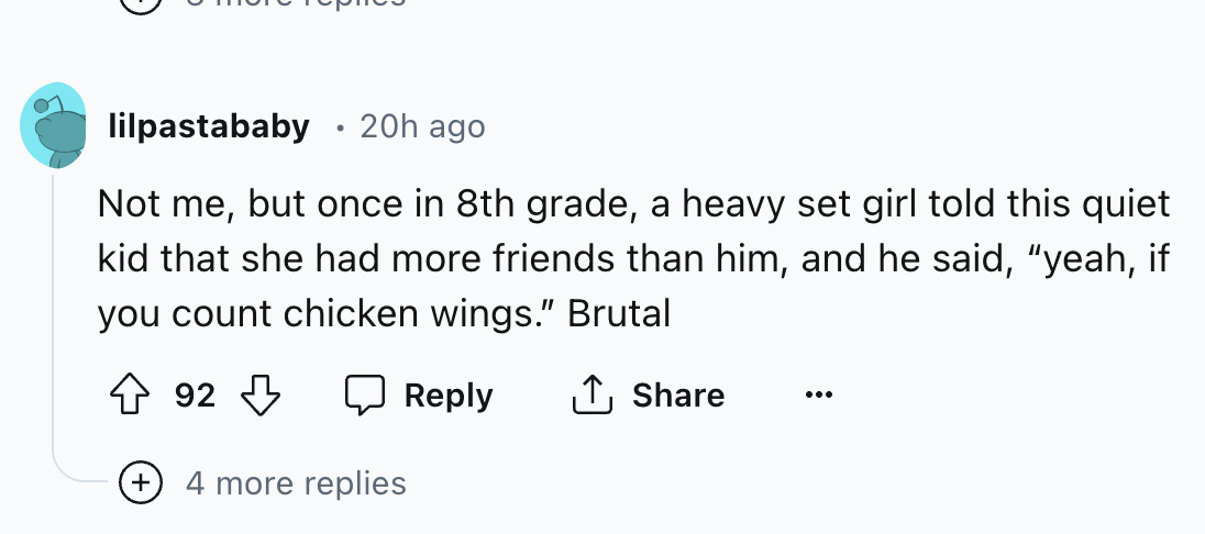 document - lilpastababy 20h ago . Not me, but once in 8th grade, a heavy set girl told this quiet kid that she had more friends than him, and he said, "yeah, if you count chicken wings." Brutal 92 4 more replies